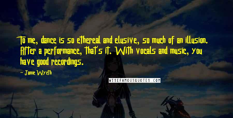Jamie Wyeth Quotes: To me, dance is so ethereal and elusive, so much of an illusion. After a performance, that's it. With vocals and music, you have good recordings.