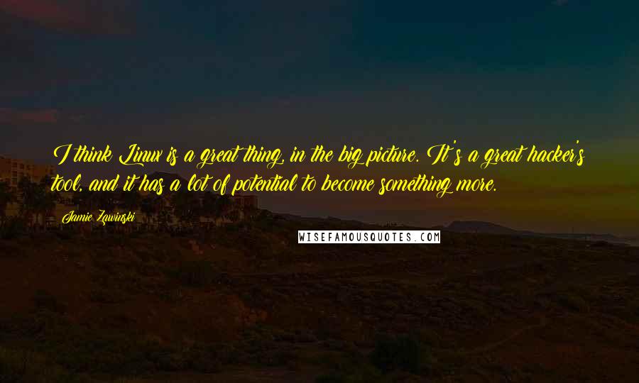 Jamie Zawinski Quotes: I think Linux is a great thing, in the big picture. It's a great hacker's tool, and it has a lot of potential to become something more.