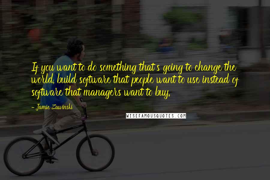 Jamie Zawinski Quotes: If you want to do something that's going to change the world, build software that people want to use instead of software that managers want to buy.