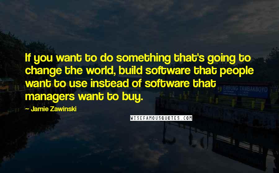 Jamie Zawinski Quotes: If you want to do something that's going to change the world, build software that people want to use instead of software that managers want to buy.