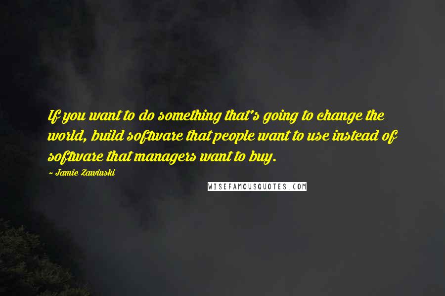 Jamie Zawinski Quotes: If you want to do something that's going to change the world, build software that people want to use instead of software that managers want to buy.