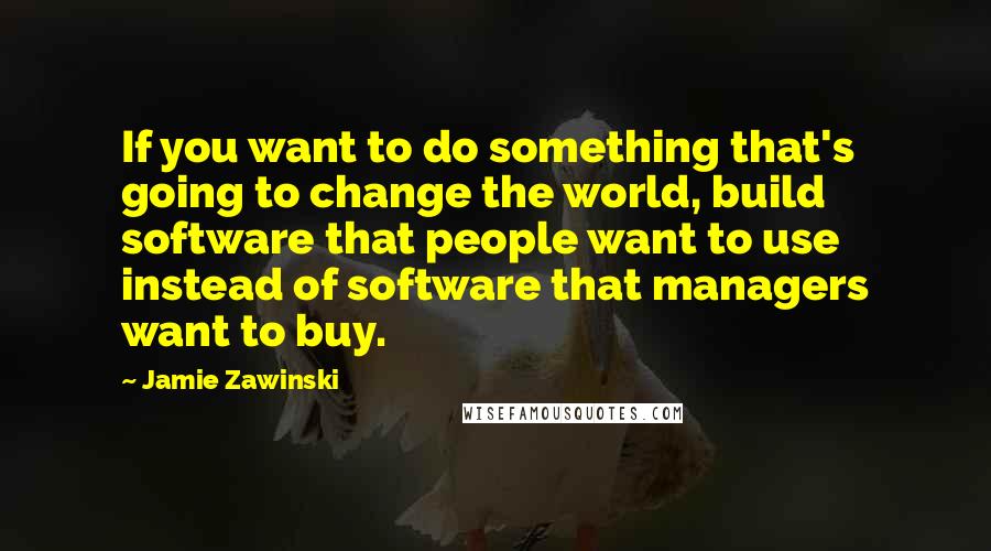 Jamie Zawinski Quotes: If you want to do something that's going to change the world, build software that people want to use instead of software that managers want to buy.