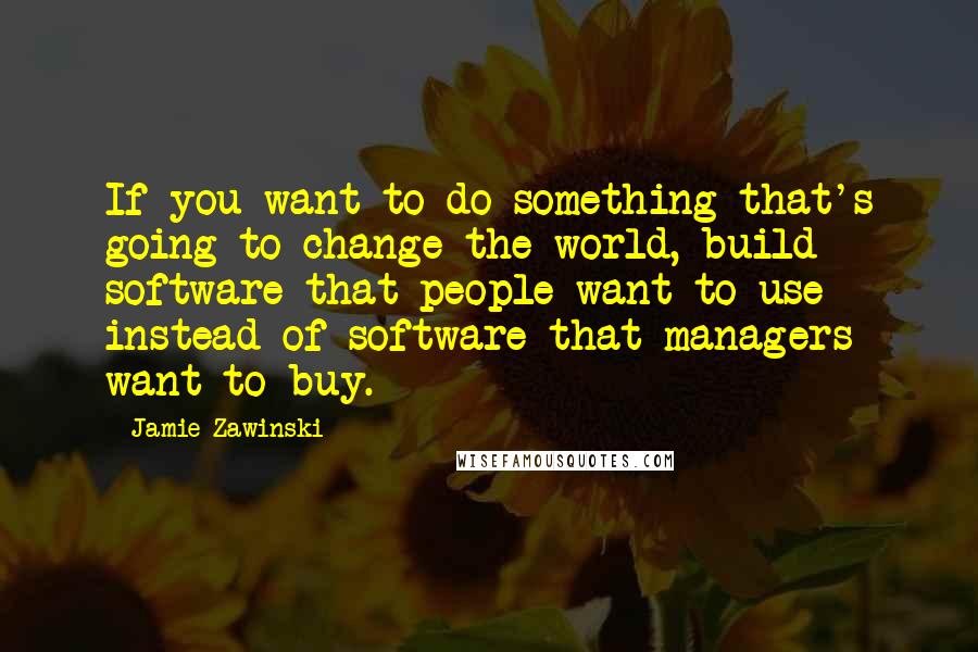 Jamie Zawinski Quotes: If you want to do something that's going to change the world, build software that people want to use instead of software that managers want to buy.