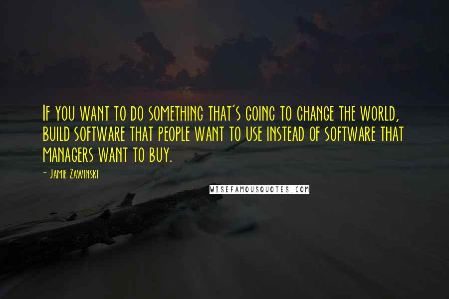 Jamie Zawinski Quotes: If you want to do something that's going to change the world, build software that people want to use instead of software that managers want to buy.