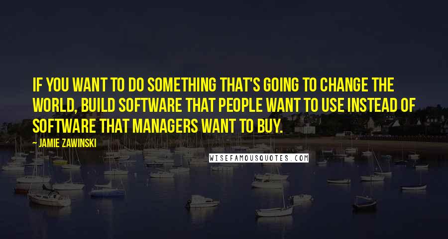 Jamie Zawinski Quotes: If you want to do something that's going to change the world, build software that people want to use instead of software that managers want to buy.