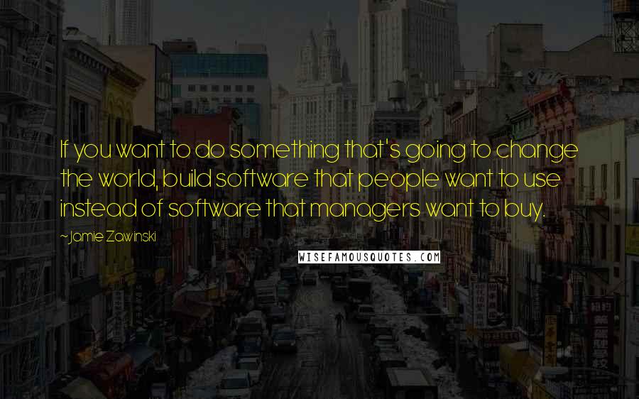 Jamie Zawinski Quotes: If you want to do something that's going to change the world, build software that people want to use instead of software that managers want to buy.