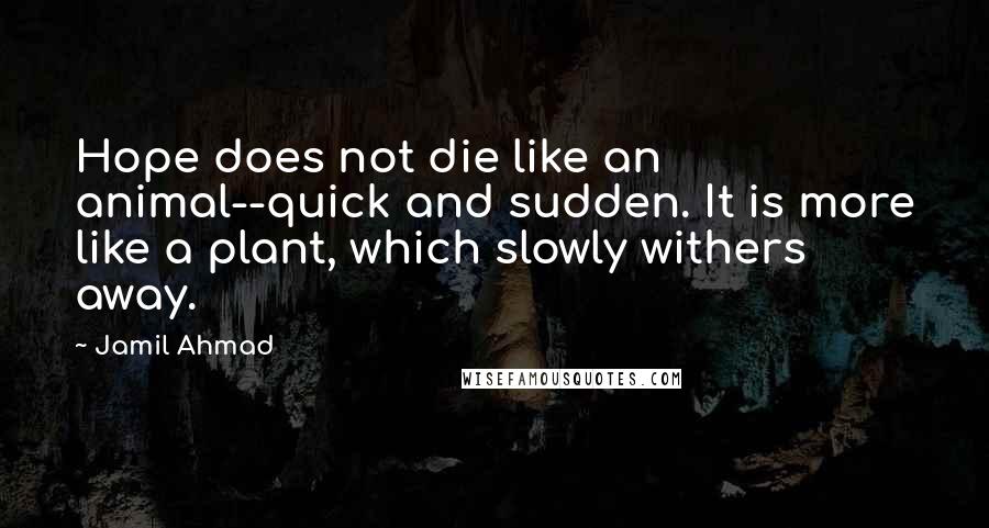 Jamil Ahmad Quotes: Hope does not die like an animal--quick and sudden. It is more like a plant, which slowly withers away.