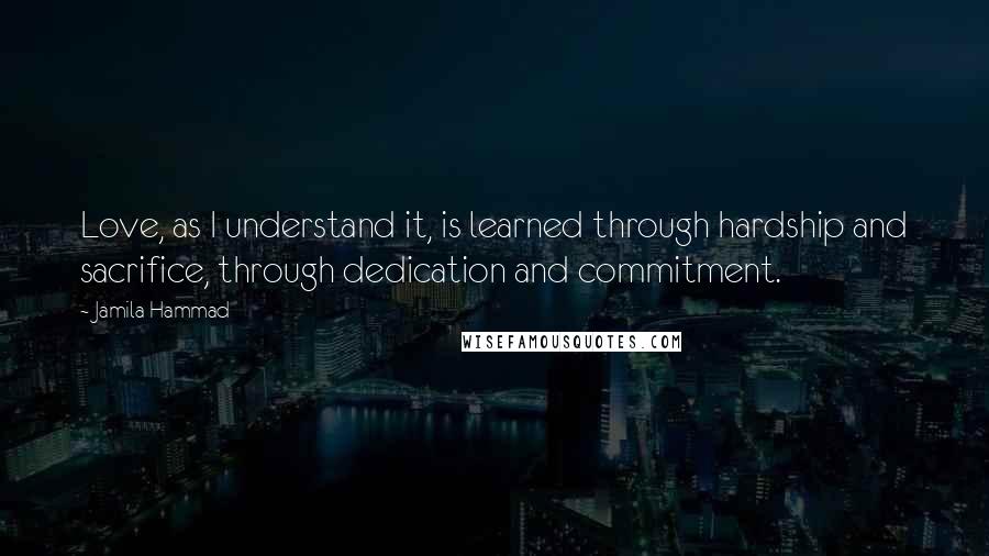 Jamila Hammad Quotes: Love, as I understand it, is learned through hardship and sacrifice, through dedication and commitment.