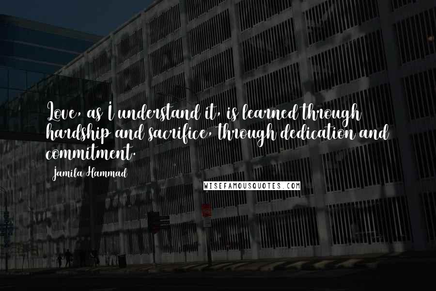 Jamila Hammad Quotes: Love, as I understand it, is learned through hardship and sacrifice, through dedication and commitment.