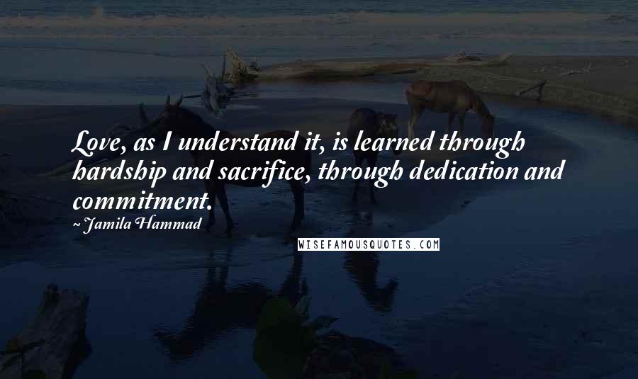 Jamila Hammad Quotes: Love, as I understand it, is learned through hardship and sacrifice, through dedication and commitment.