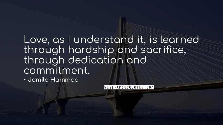 Jamila Hammad Quotes: Love, as I understand it, is learned through hardship and sacrifice, through dedication and commitment.