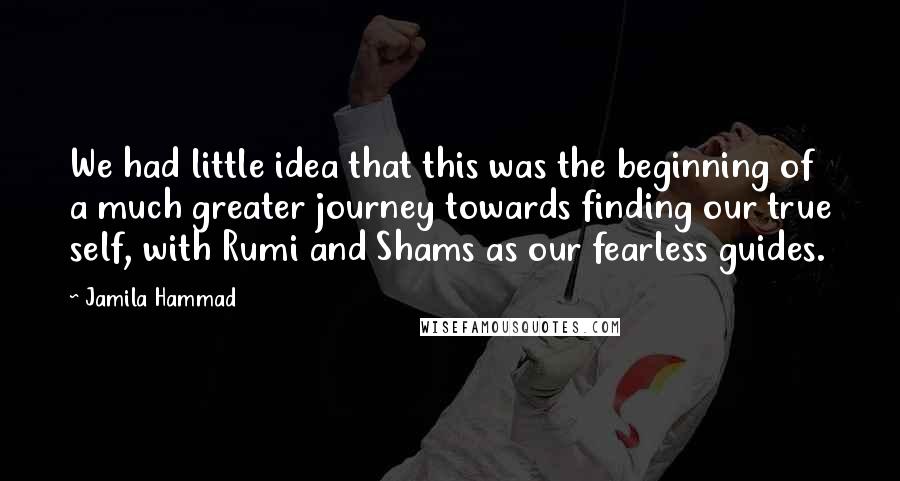 Jamila Hammad Quotes: We had little idea that this was the beginning of a much greater journey towards finding our true self, with Rumi and Shams as our fearless guides.