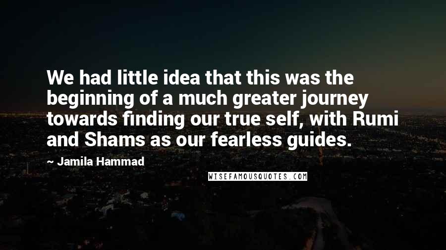 Jamila Hammad Quotes: We had little idea that this was the beginning of a much greater journey towards finding our true self, with Rumi and Shams as our fearless guides.