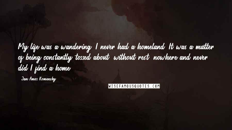 Jan Amos Komensky Quotes: My life was a wandering; I never had a homeland. It was a matter of being constantly tossed about, without rest; nowhere and never did I find a home.