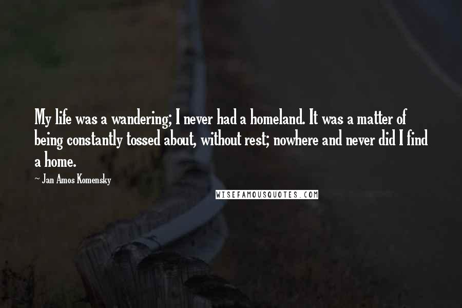 Jan Amos Komensky Quotes: My life was a wandering; I never had a homeland. It was a matter of being constantly tossed about, without rest; nowhere and never did I find a home.