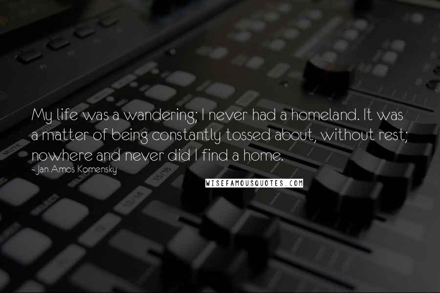 Jan Amos Komensky Quotes: My life was a wandering; I never had a homeland. It was a matter of being constantly tossed about, without rest; nowhere and never did I find a home.