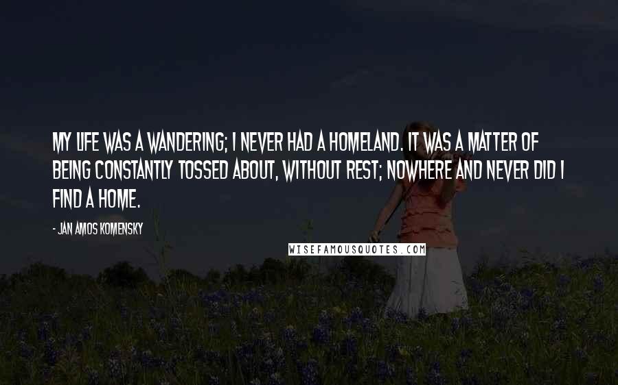 Jan Amos Komensky Quotes: My life was a wandering; I never had a homeland. It was a matter of being constantly tossed about, without rest; nowhere and never did I find a home.