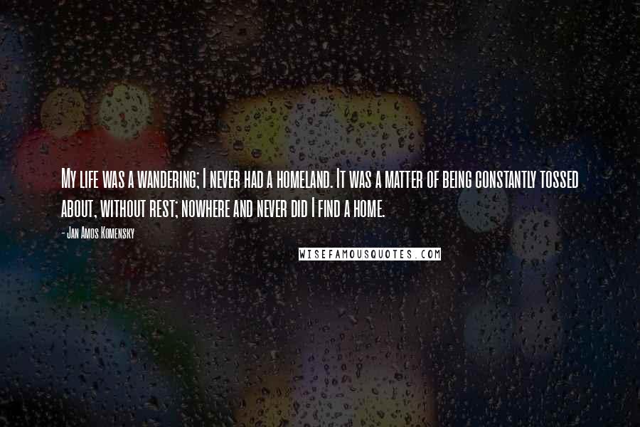 Jan Amos Komensky Quotes: My life was a wandering; I never had a homeland. It was a matter of being constantly tossed about, without rest; nowhere and never did I find a home.