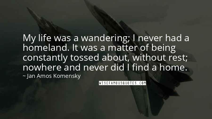 Jan Amos Komensky Quotes: My life was a wandering; I never had a homeland. It was a matter of being constantly tossed about, without rest; nowhere and never did I find a home.