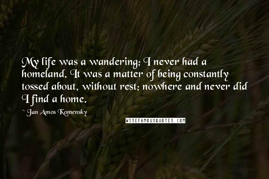 Jan Amos Komensky Quotes: My life was a wandering; I never had a homeland. It was a matter of being constantly tossed about, without rest; nowhere and never did I find a home.