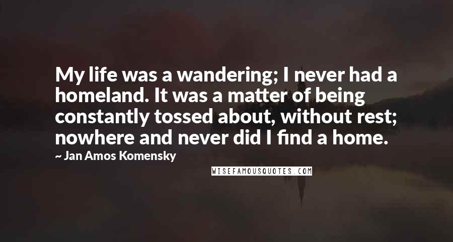 Jan Amos Komensky Quotes: My life was a wandering; I never had a homeland. It was a matter of being constantly tossed about, without rest; nowhere and never did I find a home.