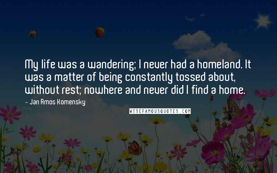 Jan Amos Komensky Quotes: My life was a wandering; I never had a homeland. It was a matter of being constantly tossed about, without rest; nowhere and never did I find a home.