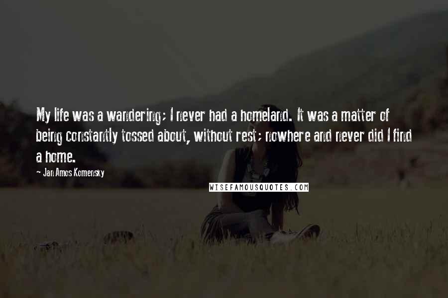 Jan Amos Komensky Quotes: My life was a wandering; I never had a homeland. It was a matter of being constantly tossed about, without rest; nowhere and never did I find a home.