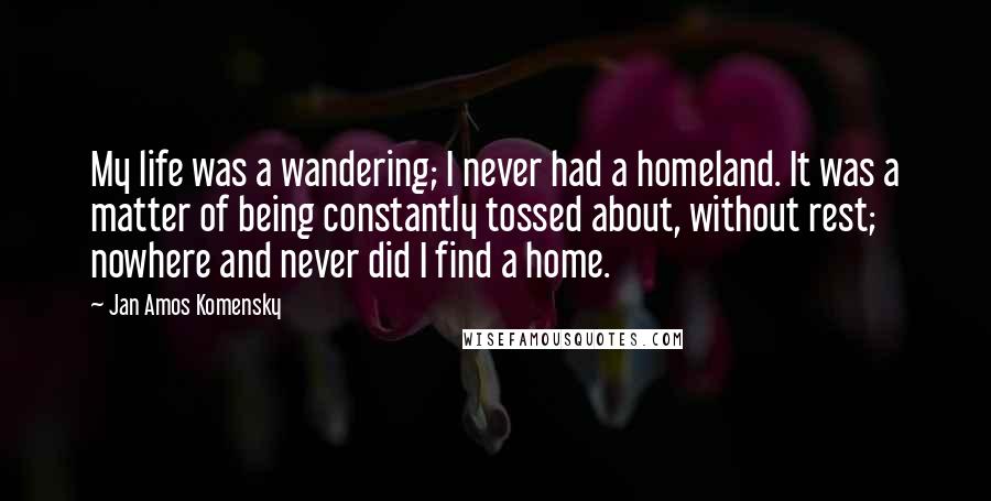 Jan Amos Komensky Quotes: My life was a wandering; I never had a homeland. It was a matter of being constantly tossed about, without rest; nowhere and never did I find a home.