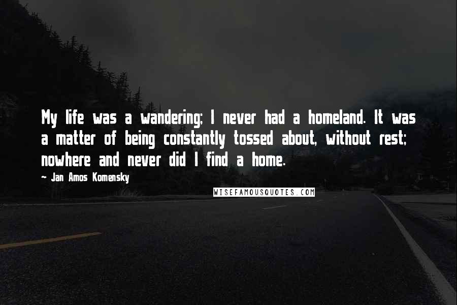 Jan Amos Komensky Quotes: My life was a wandering; I never had a homeland. It was a matter of being constantly tossed about, without rest; nowhere and never did I find a home.