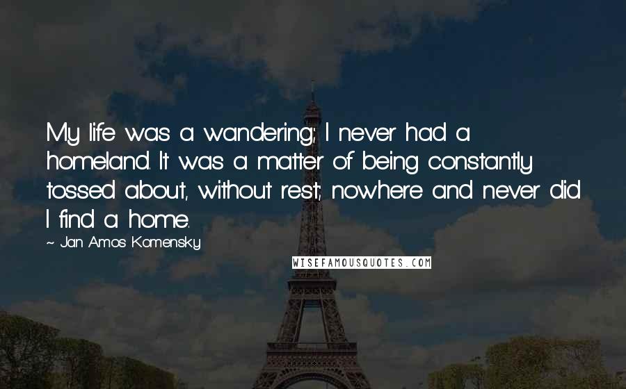 Jan Amos Komensky Quotes: My life was a wandering; I never had a homeland. It was a matter of being constantly tossed about, without rest; nowhere and never did I find a home.