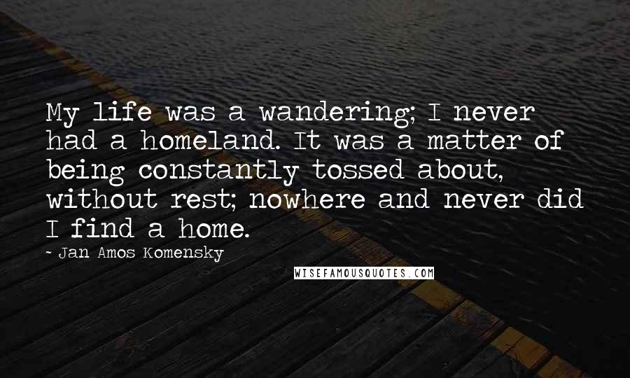 Jan Amos Komensky Quotes: My life was a wandering; I never had a homeland. It was a matter of being constantly tossed about, without rest; nowhere and never did I find a home.