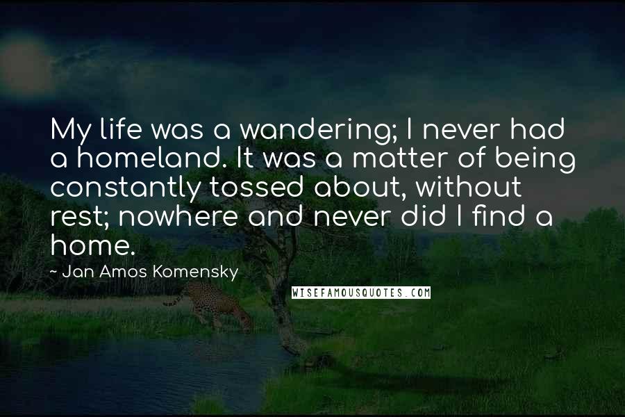 Jan Amos Komensky Quotes: My life was a wandering; I never had a homeland. It was a matter of being constantly tossed about, without rest; nowhere and never did I find a home.