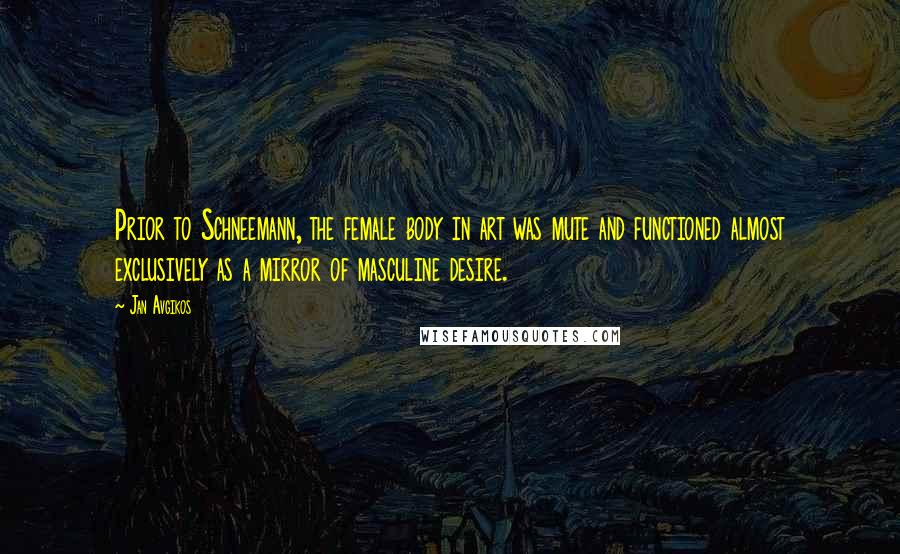 Jan Avgikos Quotes: Prior to Schneemann, the female body in art was mute and functioned almost exclusively as a mirror of masculine desire.