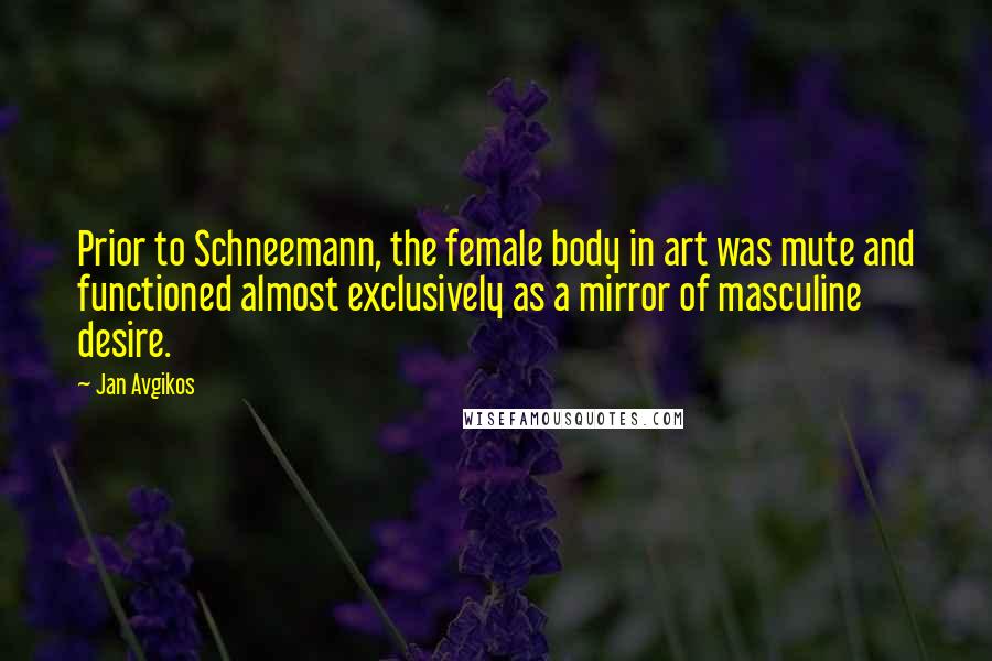 Jan Avgikos Quotes: Prior to Schneemann, the female body in art was mute and functioned almost exclusively as a mirror of masculine desire.