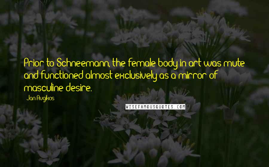 Jan Avgikos Quotes: Prior to Schneemann, the female body in art was mute and functioned almost exclusively as a mirror of masculine desire.