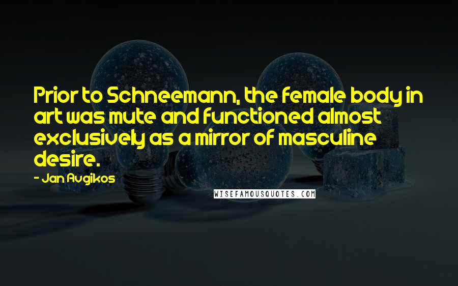 Jan Avgikos Quotes: Prior to Schneemann, the female body in art was mute and functioned almost exclusively as a mirror of masculine desire.