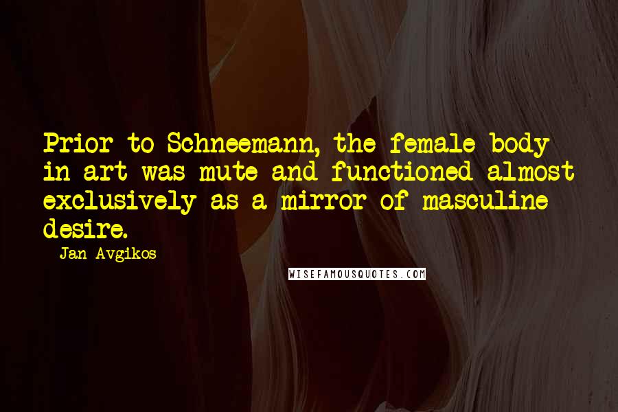 Jan Avgikos Quotes: Prior to Schneemann, the female body in art was mute and functioned almost exclusively as a mirror of masculine desire.