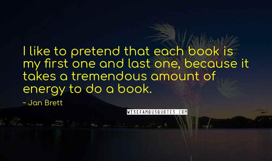 Jan Brett Quotes: I like to pretend that each book is my first one and last one, because it takes a tremendous amount of energy to do a book.
