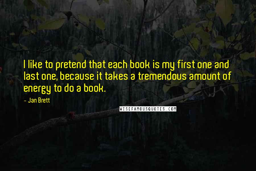 Jan Brett Quotes: I like to pretend that each book is my first one and last one, because it takes a tremendous amount of energy to do a book.