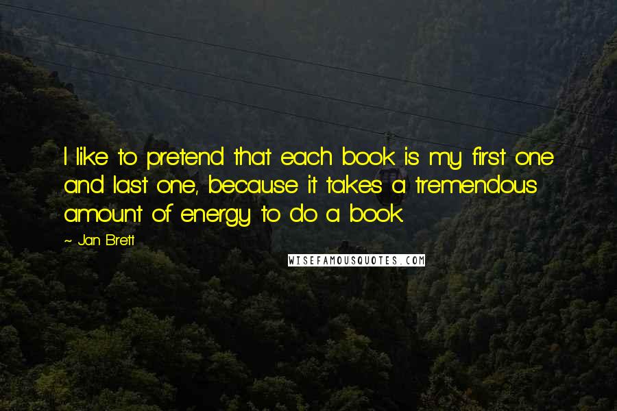 Jan Brett Quotes: I like to pretend that each book is my first one and last one, because it takes a tremendous amount of energy to do a book.