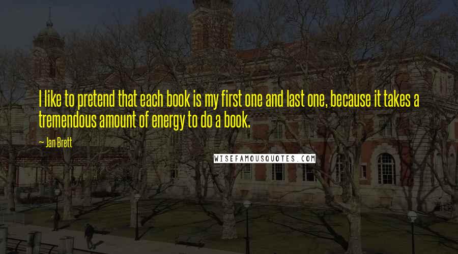 Jan Brett Quotes: I like to pretend that each book is my first one and last one, because it takes a tremendous amount of energy to do a book.