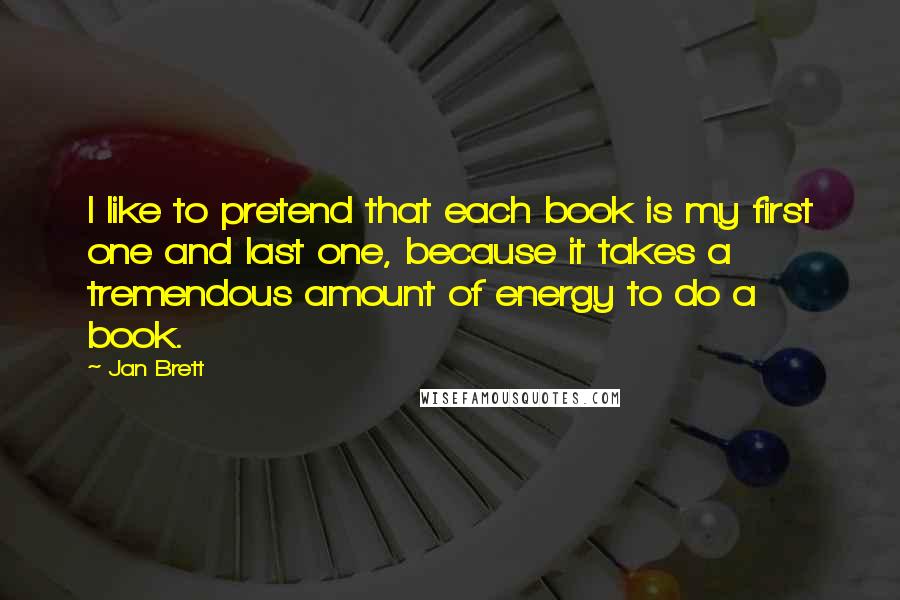 Jan Brett Quotes: I like to pretend that each book is my first one and last one, because it takes a tremendous amount of energy to do a book.