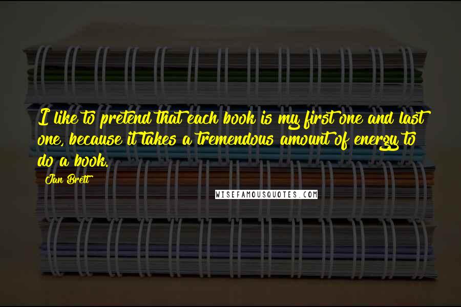 Jan Brett Quotes: I like to pretend that each book is my first one and last one, because it takes a tremendous amount of energy to do a book.