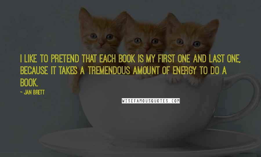 Jan Brett Quotes: I like to pretend that each book is my first one and last one, because it takes a tremendous amount of energy to do a book.