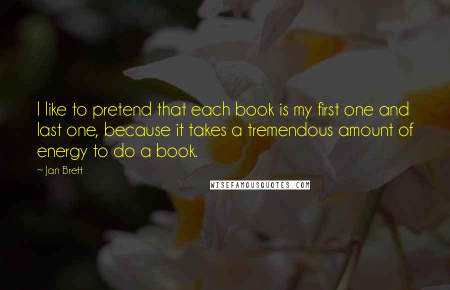 Jan Brett Quotes: I like to pretend that each book is my first one and last one, because it takes a tremendous amount of energy to do a book.