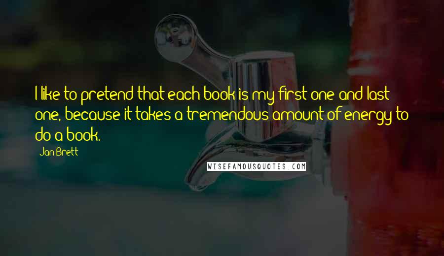 Jan Brett Quotes: I like to pretend that each book is my first one and last one, because it takes a tremendous amount of energy to do a book.