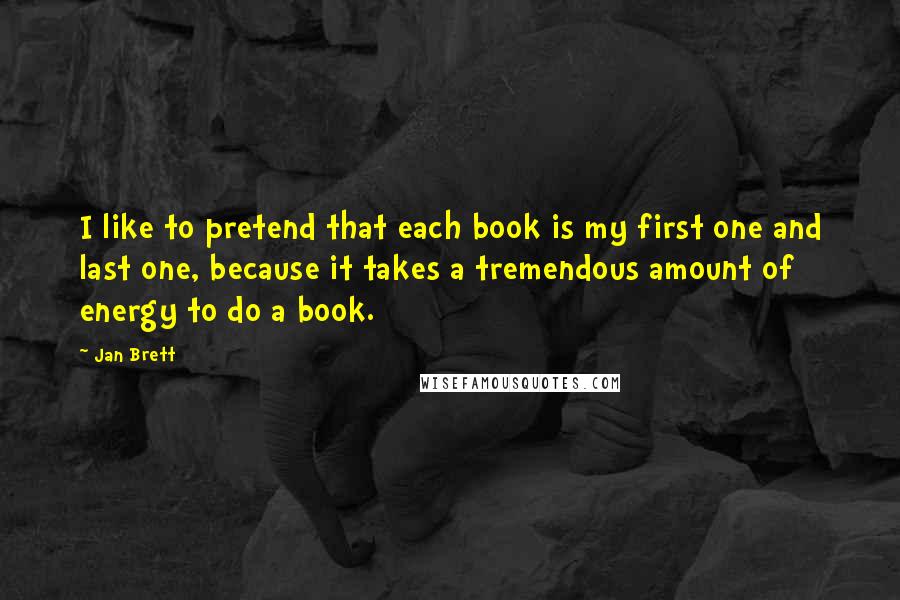 Jan Brett Quotes: I like to pretend that each book is my first one and last one, because it takes a tremendous amount of energy to do a book.