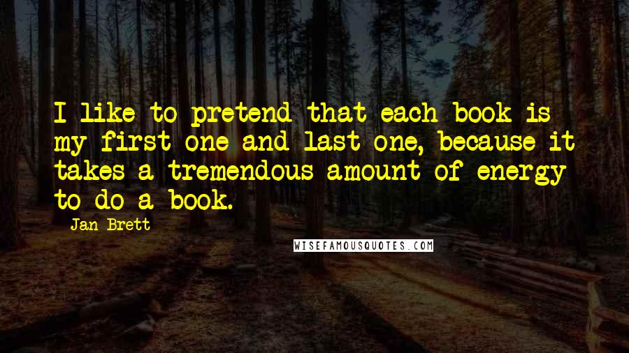 Jan Brett Quotes: I like to pretend that each book is my first one and last one, because it takes a tremendous amount of energy to do a book.