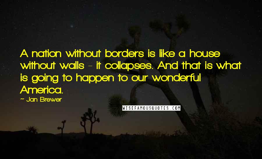 Jan Brewer Quotes: A nation without borders is like a house without walls - it collapses. And that is what is going to happen to our wonderful America.