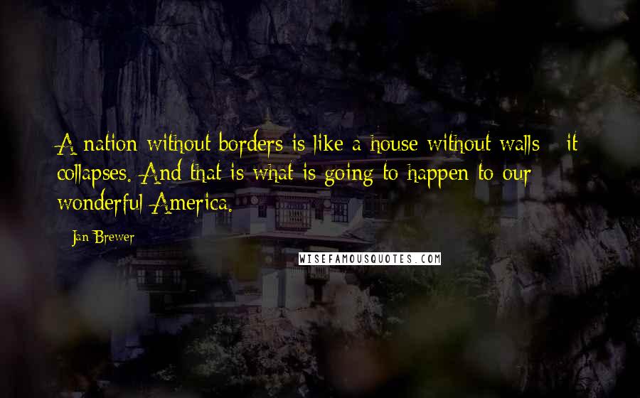 Jan Brewer Quotes: A nation without borders is like a house without walls - it collapses. And that is what is going to happen to our wonderful America.